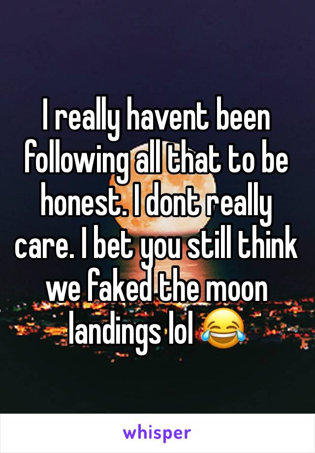 I really havent been following all that to be honest. I dont really care. I bet you still think we faked the moon landings lol 😂