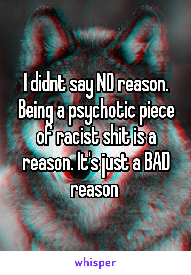 I didnt say NO reason. Being a psychotic piece of racist shit is a reason. It's just a BAD reason 