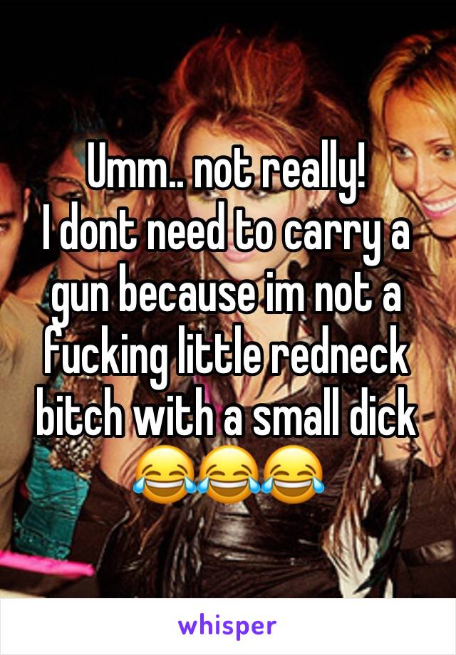 Umm.. not really! 
I dont need to carry a gun because im not a fucking little redneck bitch with a small dick 😂😂😂