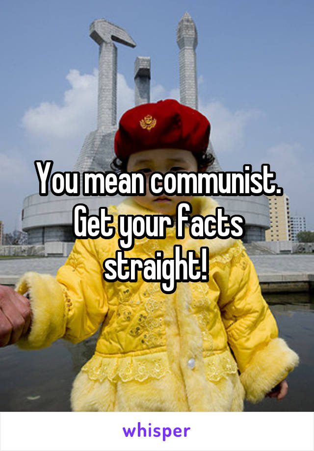 You mean communist. Get your facts straight! 