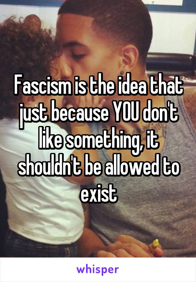 Fascism is the idea that just because YOU don't like something, it shouldn't be allowed to exist