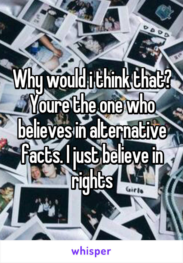 Why would i think that? Youre the one who believes in alternative facts. I just believe in rights