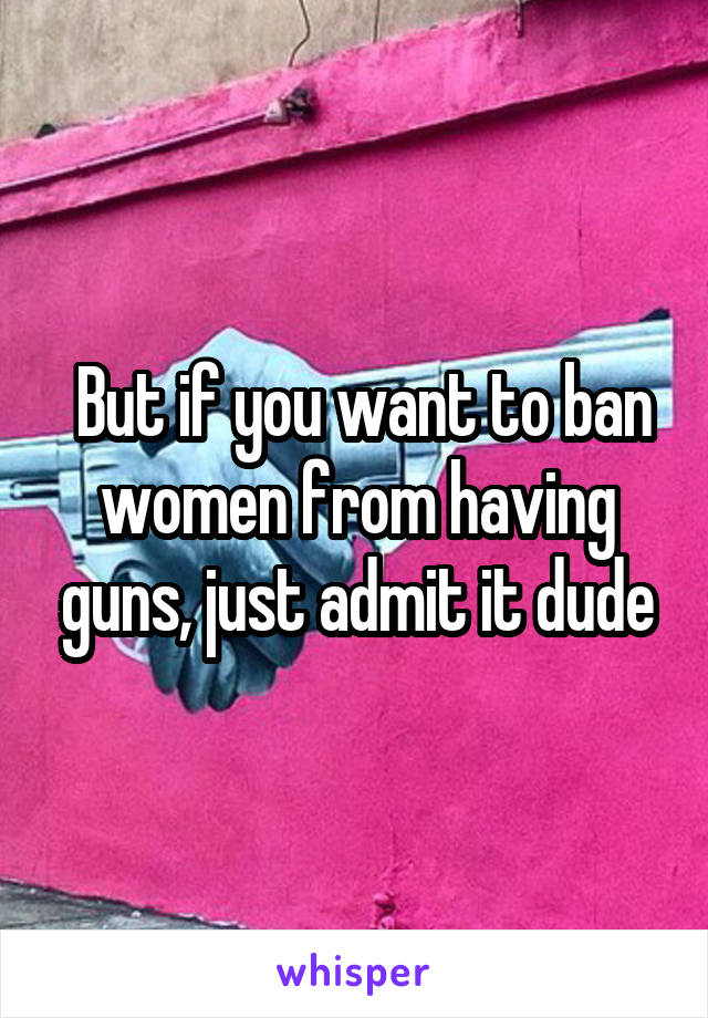  But if you want to ban women from having guns, just admit it dude