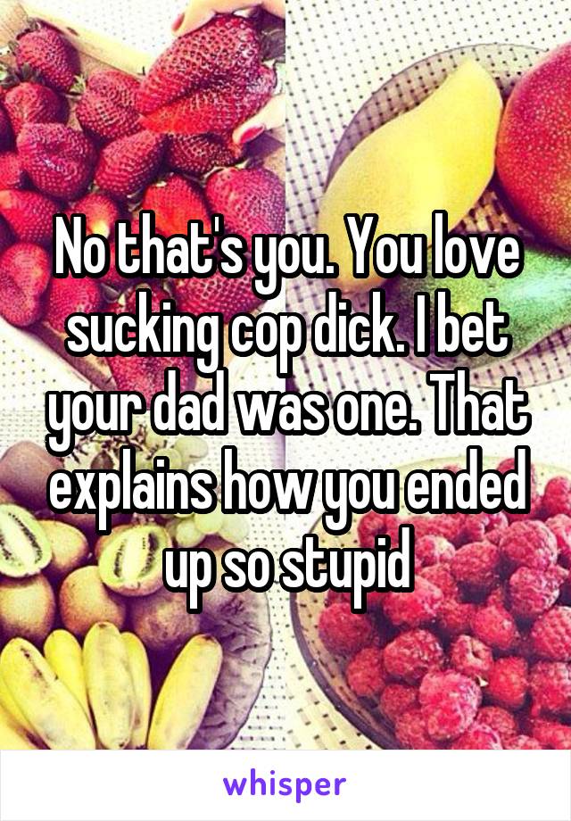 No that's you. You love sucking cop dick. I bet your dad was one. That explains how you ended up so stupid