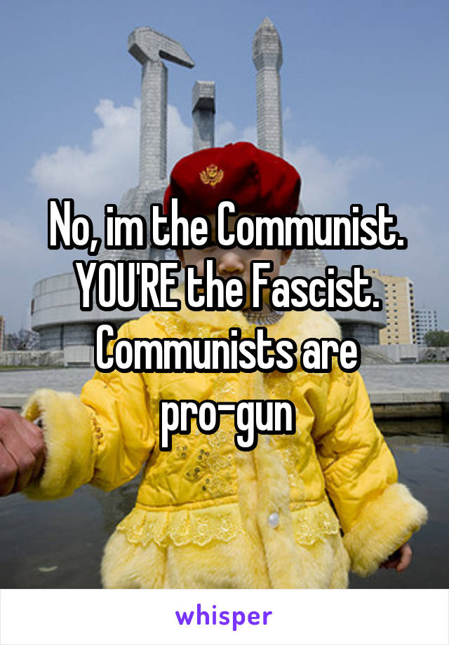 No, im the Communist. YOU'RE the Fascist. Communists are pro-gun