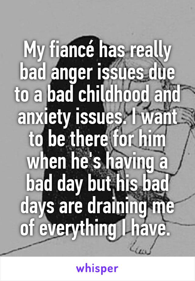My fiancé has really bad anger issues due to a bad childhood and anxiety issues. I want to be there for him when he's having a bad day but his bad days are draining me of everything I have. 