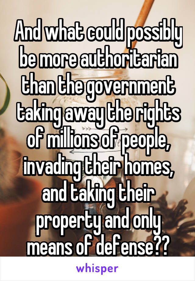 And what could possibly be more authoritarian than the government taking away the rights of millions of people, invading their homes, and taking their property and only means of defense??