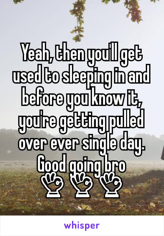 Yeah, then you'll get used to sleeping in and before you know it, you're getting pulled over ever single day. Good going bro
👌👌👌
