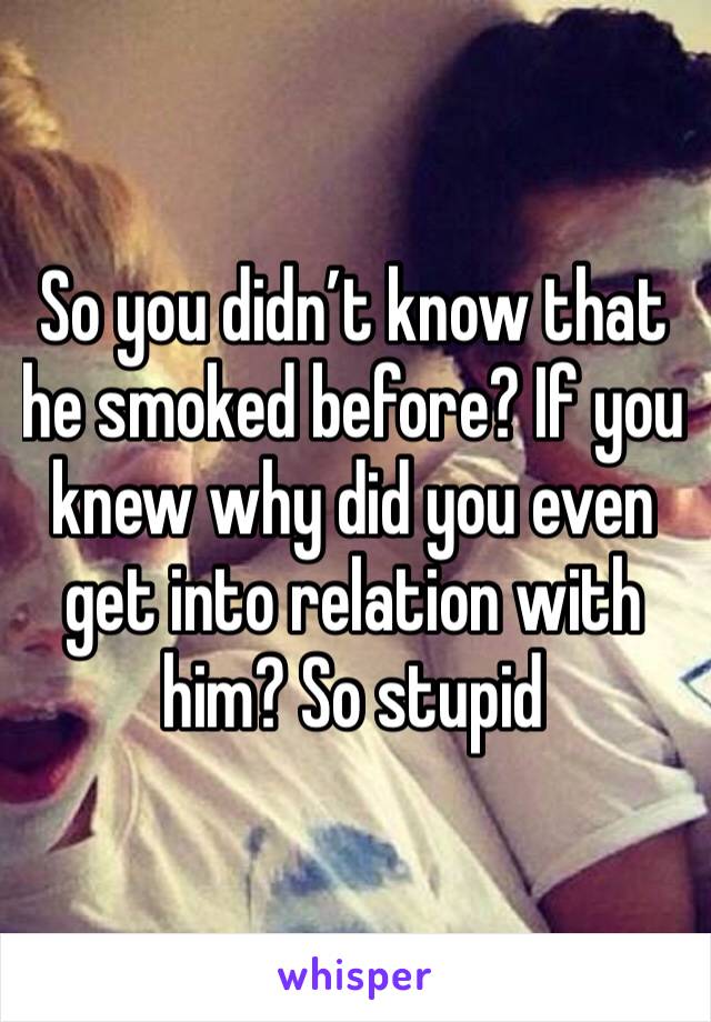 So you didn’t know that he smoked before? If you knew why did you even get into relation with him? So stupid