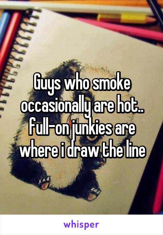 Guys who smoke occasionally are hot.. full-on junkies are where i draw the line