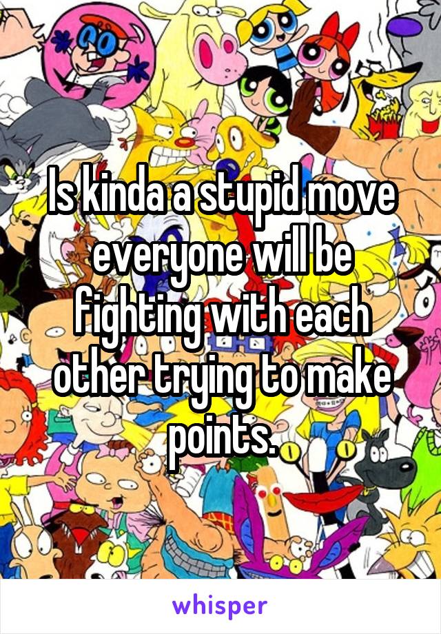 Is kinda a stupid move everyone will be fighting with each other trying to make points.