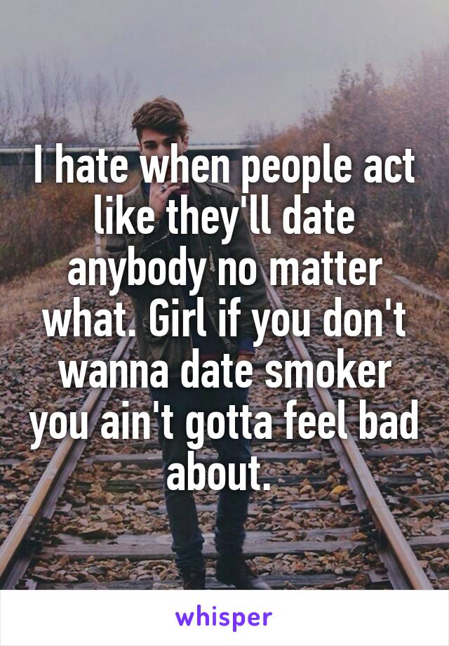 I hate when people act like they'll date anybody no matter what. Girl if you don't wanna date smoker you ain't gotta feel bad about. 