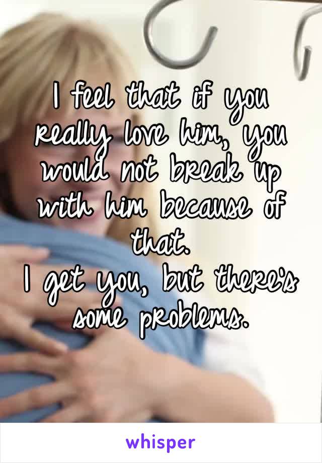 I feel that if you really love him, you would not break up with him because of that.
I get you, but there’s some problems.