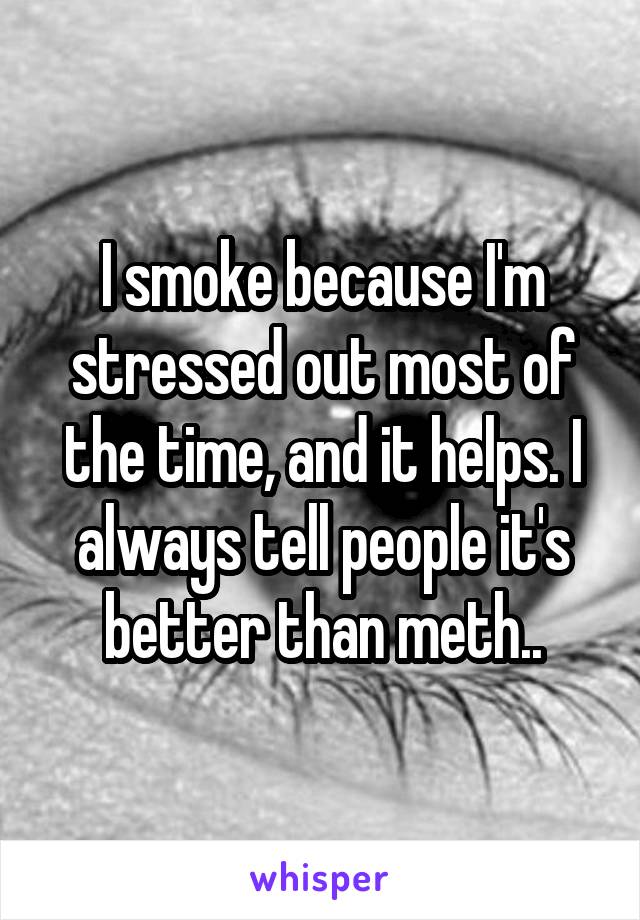 I smoke because I'm stressed out most of the time, and it helps. I always tell people it's better than meth..