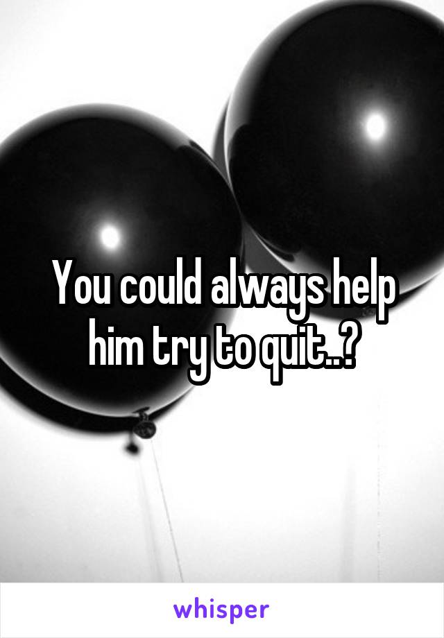 You could always help him try to quit..?