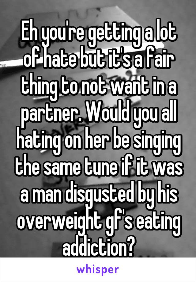 Eh you're getting a lot of hate but it's a fair thing to not want in a partner. Would you all hating on her be singing the same tune if it was a man disgusted by his overweight gf's eating addiction?