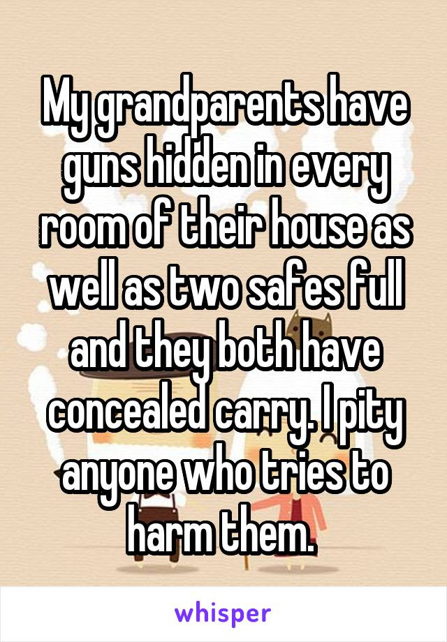 My grandparents have guns hidden in every room of their house as well as two safes full and they both have concealed carry. I pity anyone who tries to harm them. 