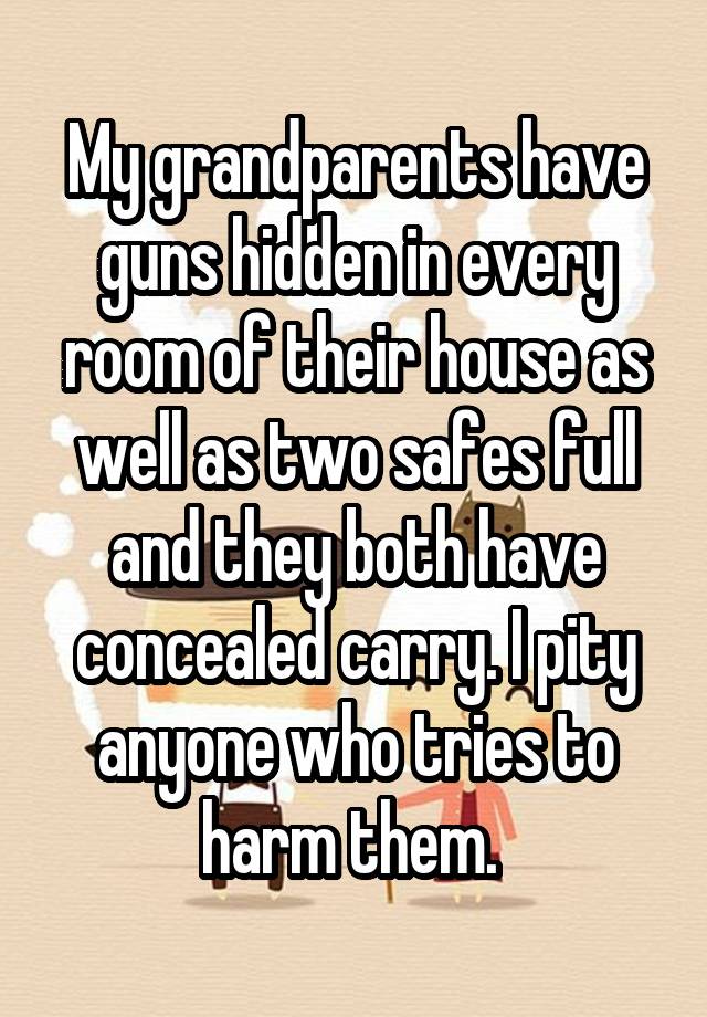 My grandparents have guns hidden in every room of their house as well as two safes full and they both have concealed carry. I pity anyone who tries to harm them. 