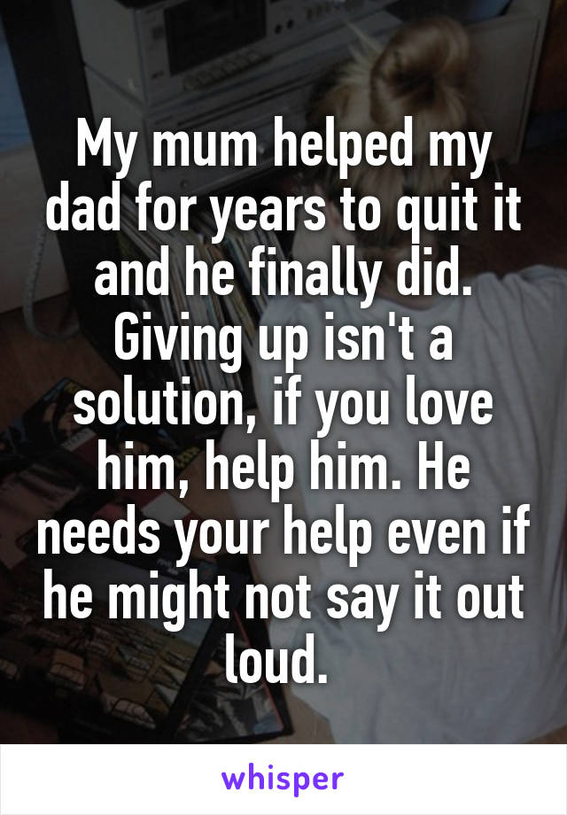 My mum helped my dad for years to quit it and he finally did. Giving up isn't a solution, if you love him, help him. He needs your help even if he might not say it out loud. 