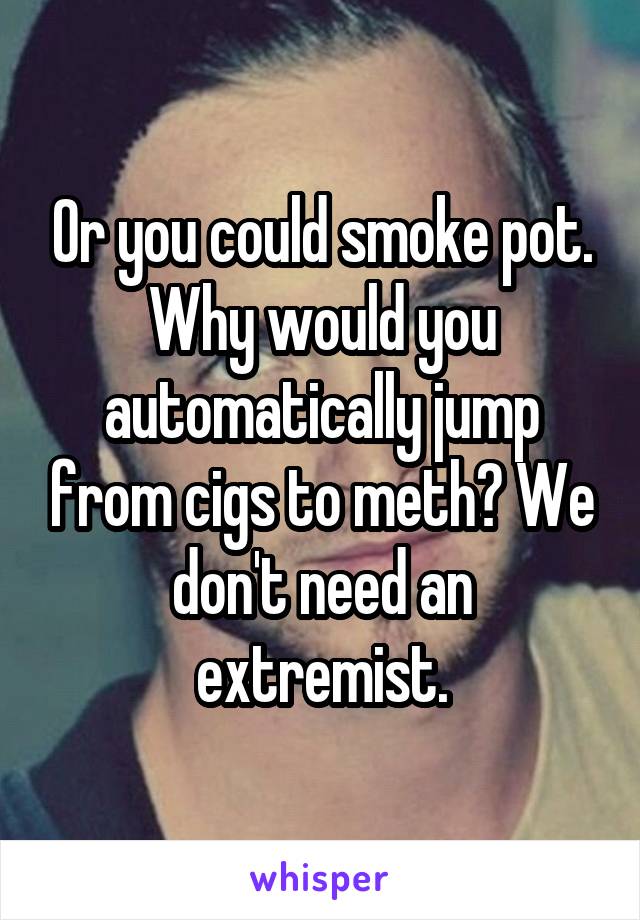 Or you could smoke pot. Why would you automatically jump from cigs to meth? We don't need an extremist.