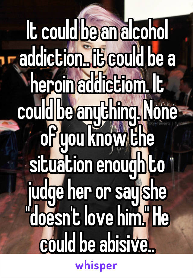 It could be an alcohol addiction.. it could be a heroin addictiom. It could be anything. None of you know the situation enough to judge her or say she "doesn't love him." He could be abisive..