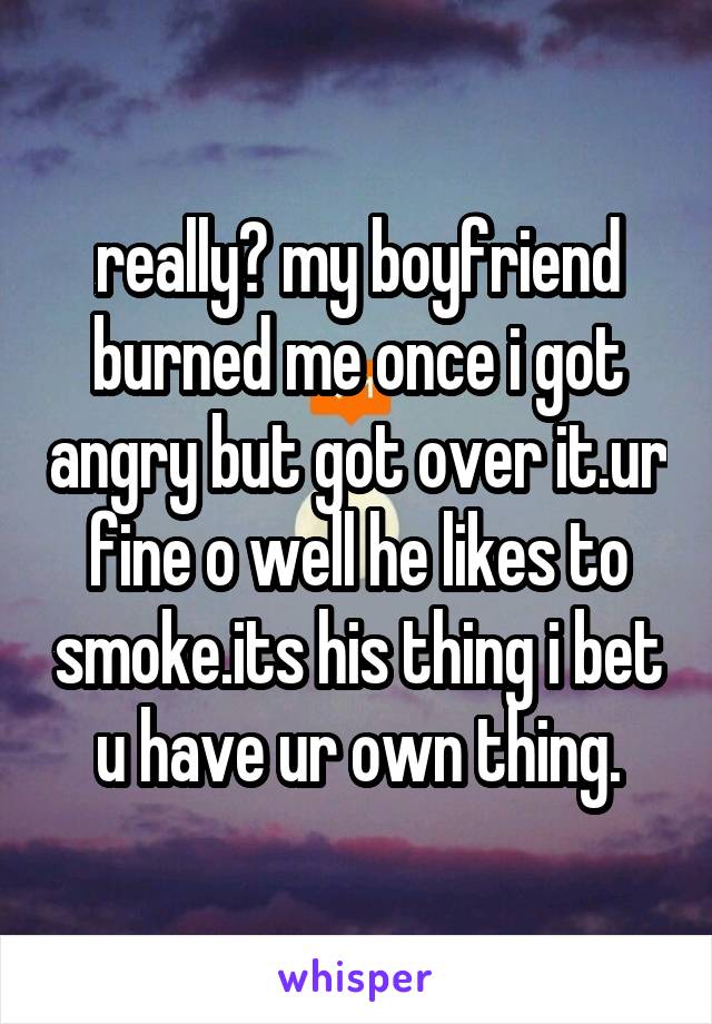 really? my boyfriend burned me once i got angry but got over it.ur fine o well he likes to smoke.its his thing i bet u have ur own thing.