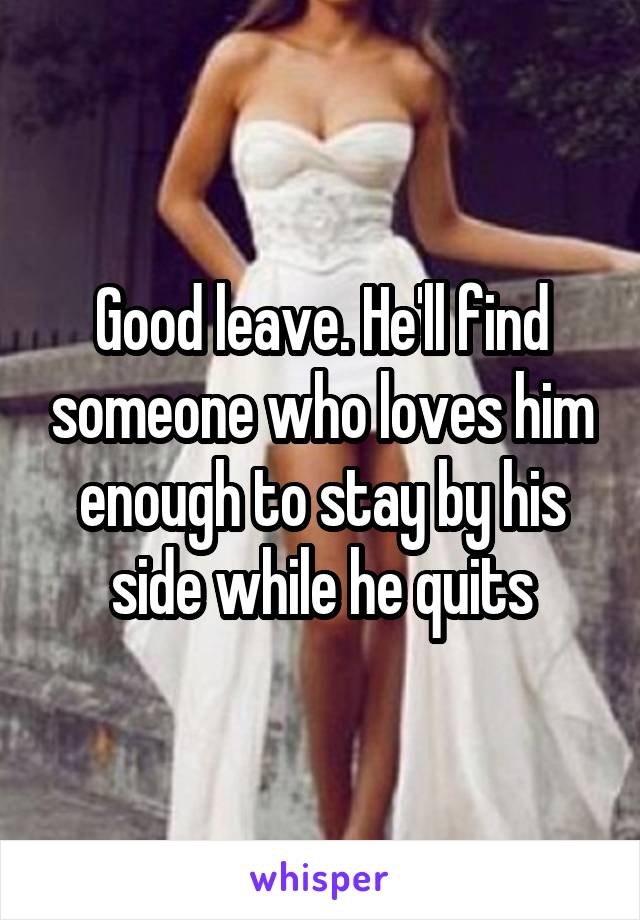 Good leave. He'll find someone who loves him enough to stay by his side while he quits