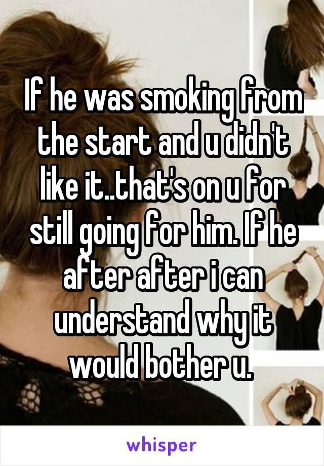 If he was smoking from the start and u didn't like it..that's on u for still going for him. If he after after i can understand why it would bother u. 