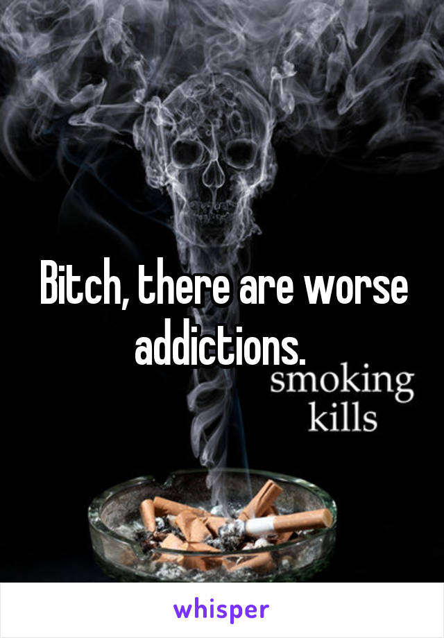 Bitch, there are worse addictions. 