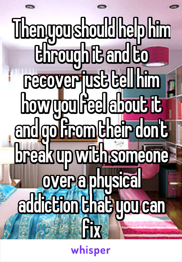 Then you should help him through it and to recover just tell him how you feel about it and go from their don't break up with someone over a physical addiction that you can fix