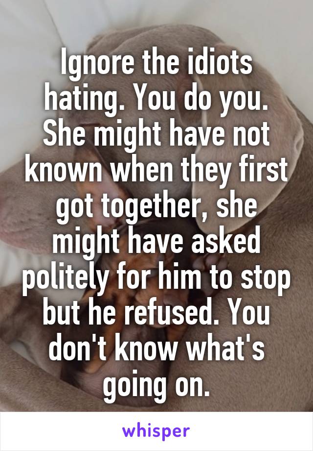 Ignore the idiots hating. You do you. She might have not known when they first got together, she might have asked politely for him to stop but he refused. You don't know what's going on.