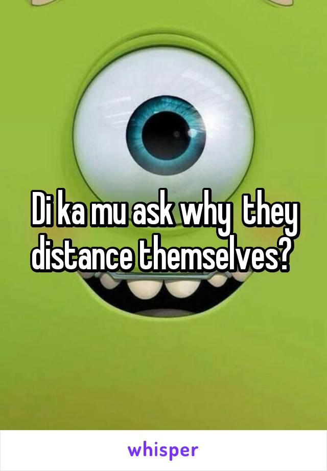 Di ka mu ask why  they distance themselves? 