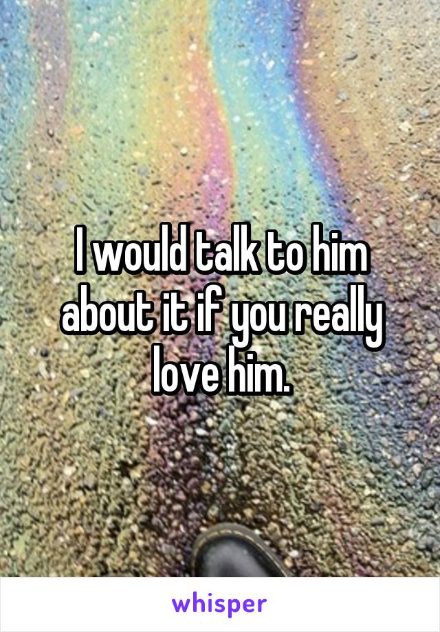 I would talk to him about it if you really love him.