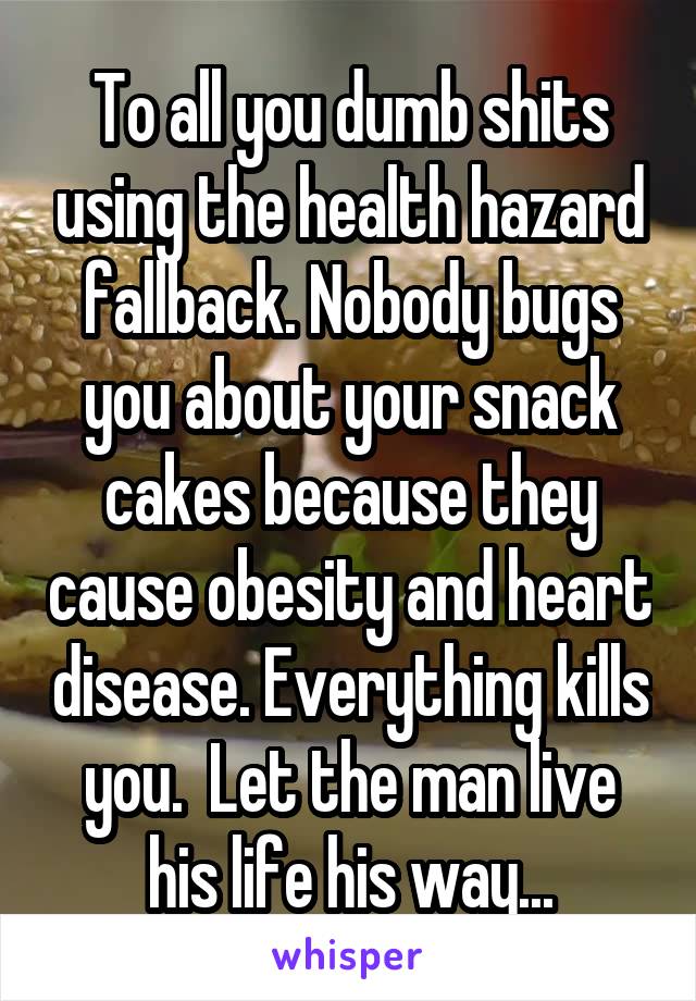 To all you dumb shits using the health hazard fallback. Nobody bugs you about your snack cakes because they cause obesity and heart disease. Everything kills you.  Let the man live his life his way...