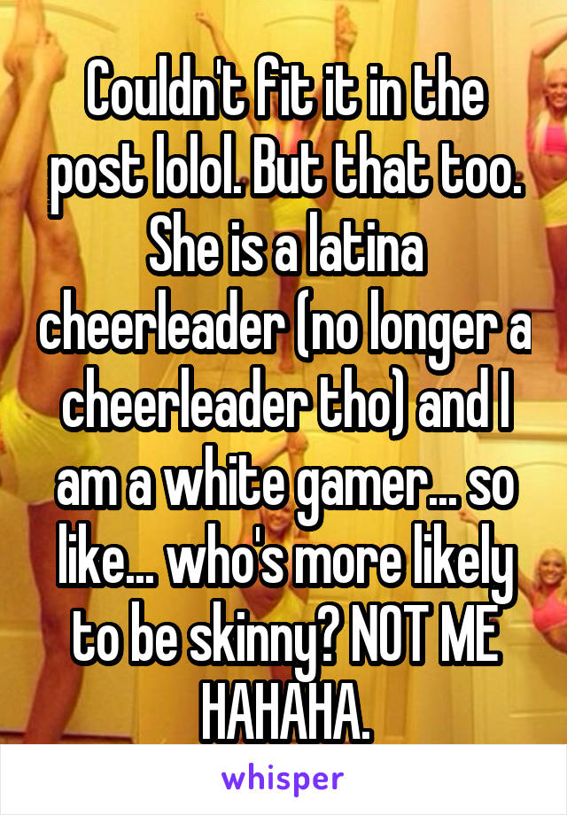 Couldn't fit it in the post lolol. But that too. She is a latina cheerleader (no longer a cheerleader tho) and I am a white gamer... so like... who's more likely to be skinny? NOT ME HAHAHA.