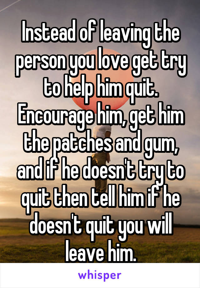 Instead of leaving the person you love get try to help him quit. Encourage him, get him the patches and gum, and if he doesn't try to quit then tell him if he doesn't quit you will leave him.