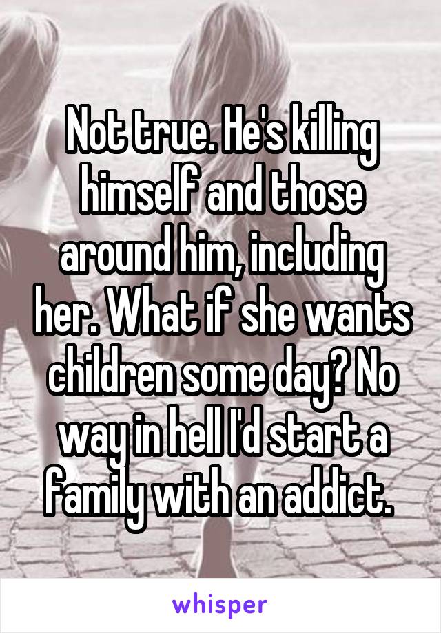 Not true. He's killing himself and those around him, including her. What if she wants children some day? No way in hell I'd start a family with an addict. 