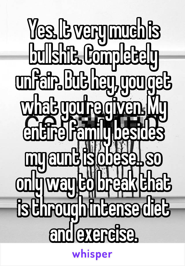 Yes. It very much is bullshit. Completely unfair. But hey, you get what you're given. My entire family besides my aunt is obese.. so only way to break that is through intense diet and exercise.