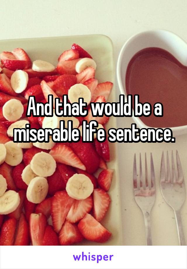 And that would be a miserable life sentence. 