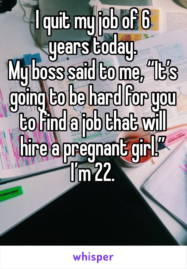 I quit my job of 6 years today. 
My boss said to me, “It’s going to be hard for you to find a job that will hire a pregnant girl.”
I’m 22.