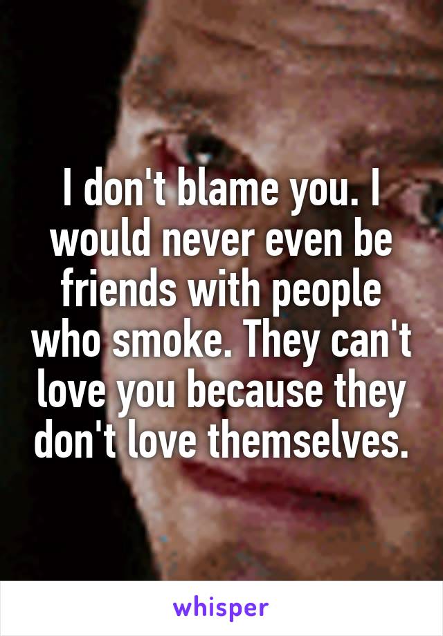 I don't blame you. I would never even be friends with people who smoke. They can't love you because they don't love themselves.