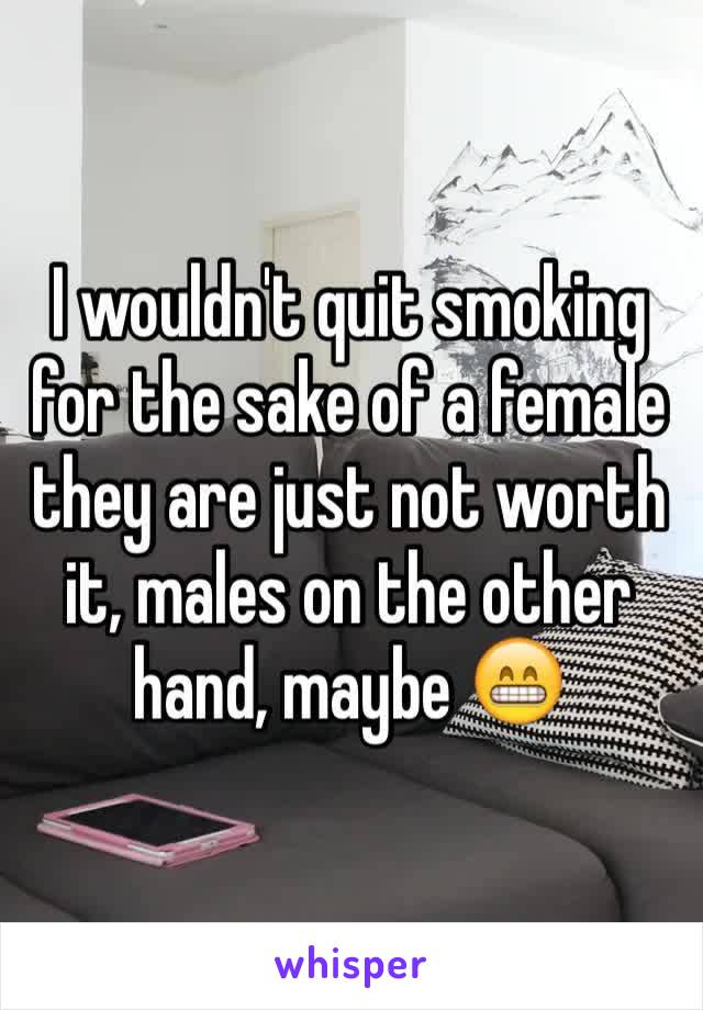 I wouldn't quit smoking for the sake of a female they are just not worth it, males on the other hand, maybe 😁