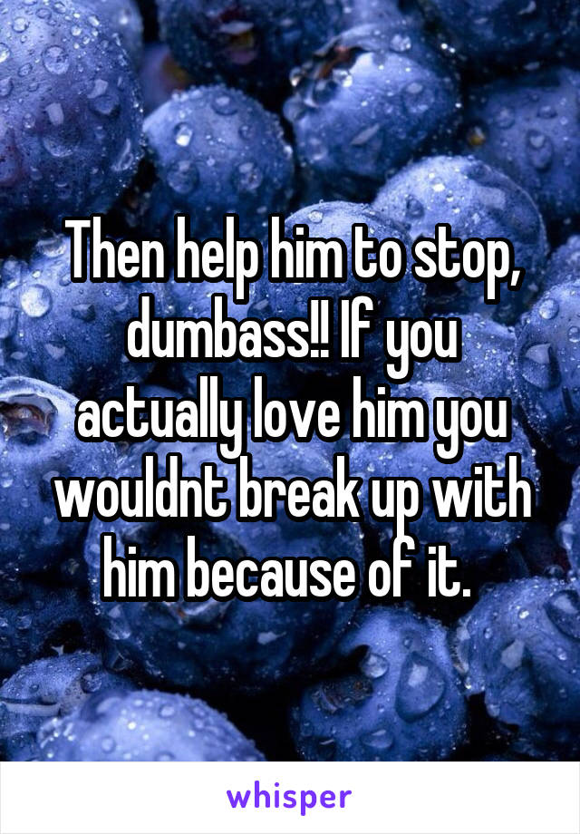 Then help him to stop, dumbass!! If you actually love him you wouldnt break up with him because of it. 