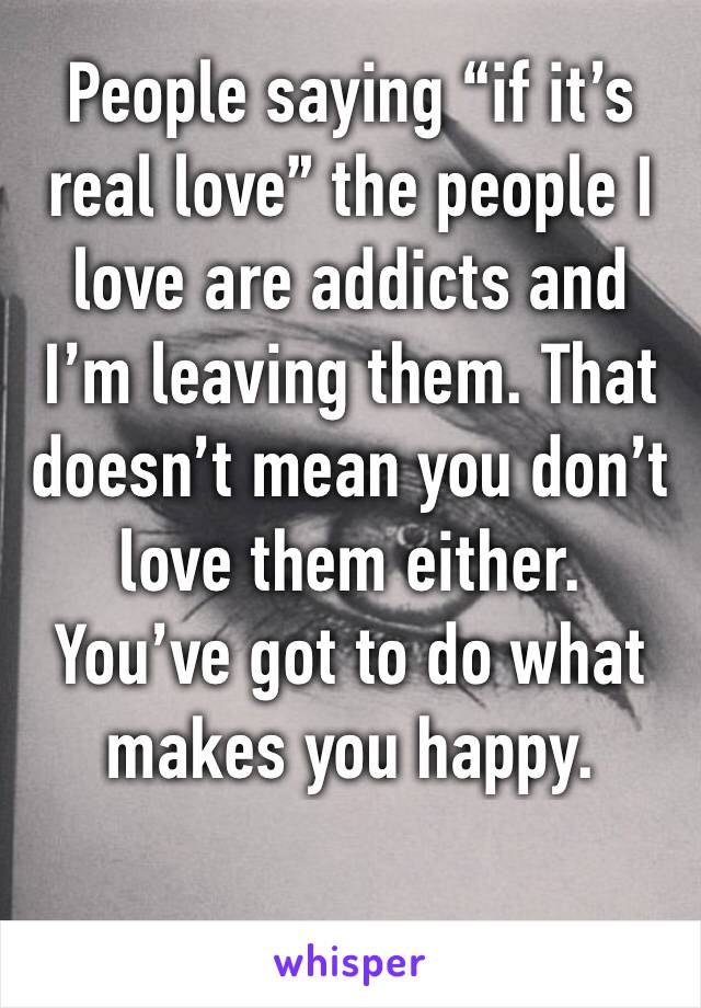 People saying “if it’s real love” the people I love are addicts and I’m leaving them. That doesn’t mean you don’t love them either. You’ve got to do what makes you happy.