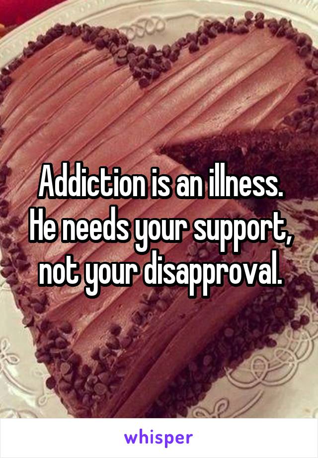 Addiction is an illness. He needs your support, not your disapproval.