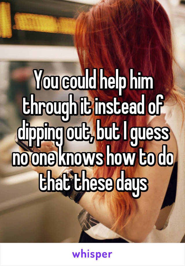 You could help him through it instead of dipping out, but I guess no one knows how to do that these days