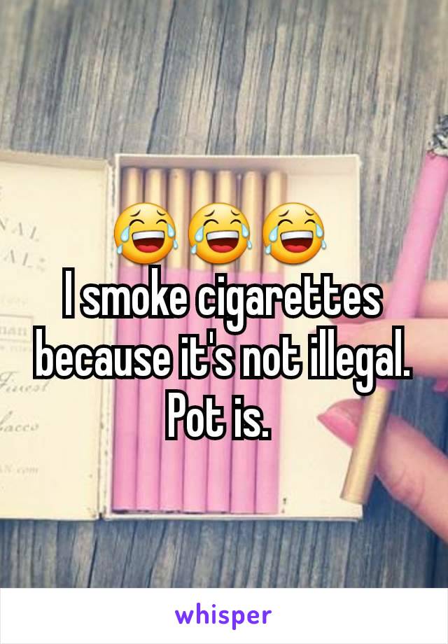 😂😂😂 
I smoke cigarettes  because it's not illegal. Pot is. 