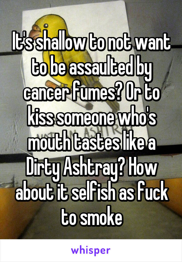 It's shallow to not want to be assaulted by cancer fumes? Or to kiss someone who's mouth tastes like a Dirty Ashtray? How about it selfish as fuck to smoke