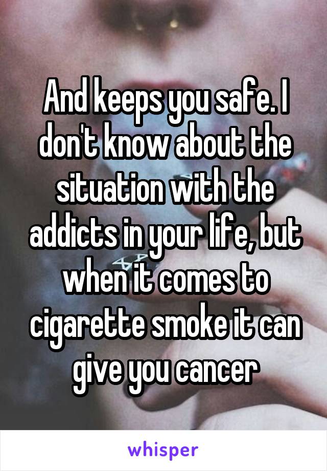 And keeps you safe. I don't know about the situation with the addicts in your life, but when it comes to cigarette smoke it can give you cancer