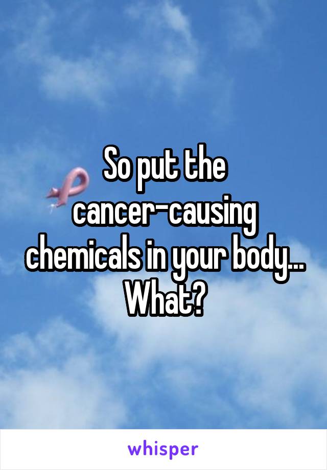 So put the cancer-causing chemicals in your body... What?